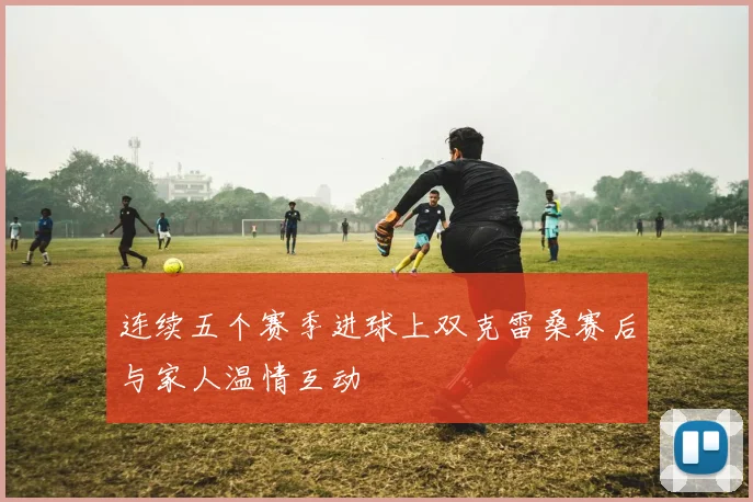 连续五个赛季进球上双克雷桑赛后与家人温情互动