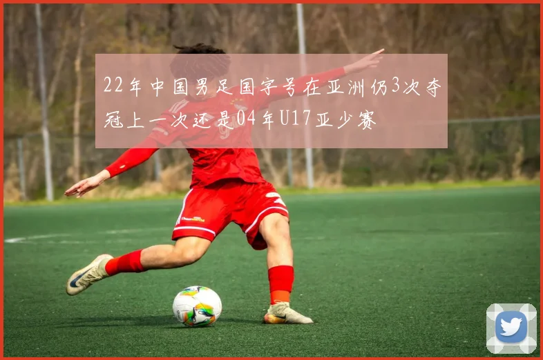 22年中国男足国字号在亚洲仍3次夺冠上一次还是04年U17亚少赛