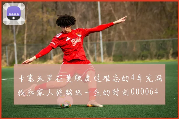 卡塞米罗在曼联度过难忘的4年充满我和家人将铭记一生的时刻0000644